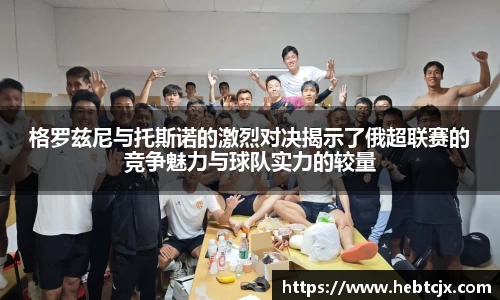 格罗兹尼与托斯诺的激烈对决揭示了俄超联赛的竞争魅力与球队实力的较量